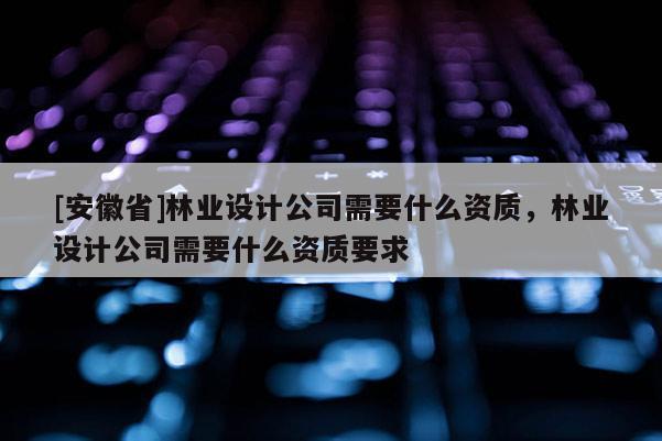 [安徽省]林業(yè)設(shè)計公司需要什么資質(zhì)，林業(yè)設(shè)計公司需要什么資質(zhì)要求