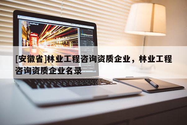 [安徽省]林業工程咨詢資質企業，林業工程咨詢資質企業名錄