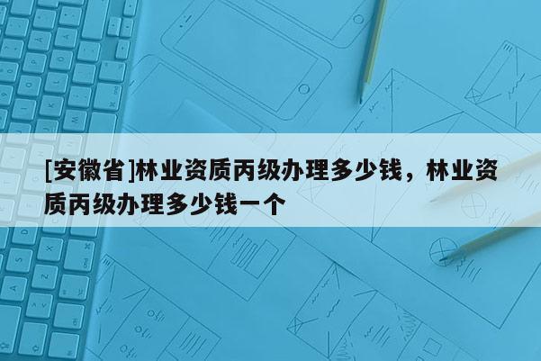 [安徽省]林業資質丙級辦理多少錢，林業資質丙級辦理多少錢一個