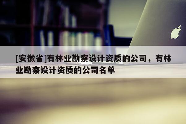 [安徽省]有林業勘察設計資質的公司，有林業勘察設計資質的公司名單