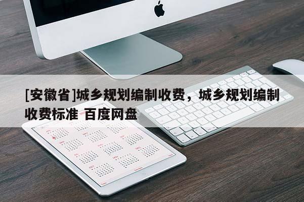 [安徽省]城鄉(xiāng)規(guī)劃編制收費(fèi)，城鄉(xiāng)規(guī)劃編制收費(fèi)標(biāo)準(zhǔn) 百度網(wǎng)盤