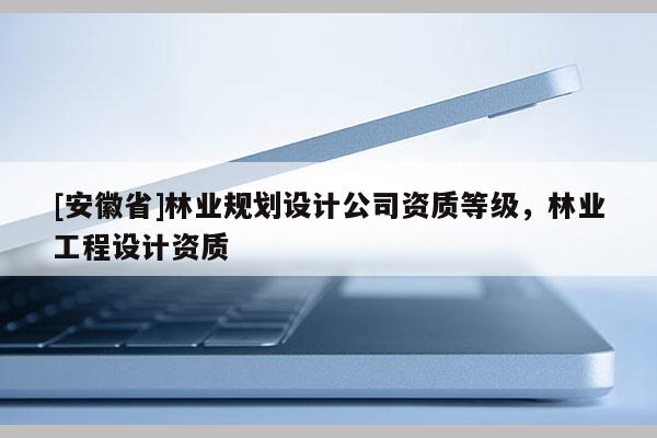 [安徽省]林業(yè)規(guī)劃設(shè)計(jì)公司資質(zhì)等級(jí)，林業(yè)工程設(shè)計(jì)資質(zhì)