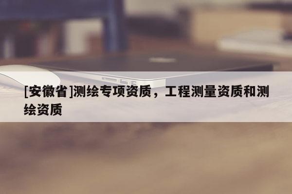 [安徽省]測繪專項資質(zhì)，工程測量資質(zhì)和測繪資質(zhì)