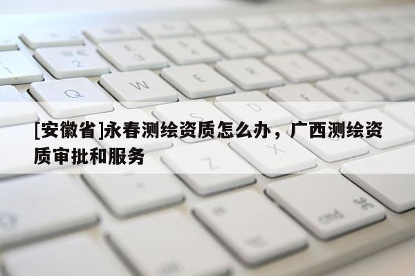 [安徽省]永春測繪資質怎么辦，廣西測繪資質審批和服務