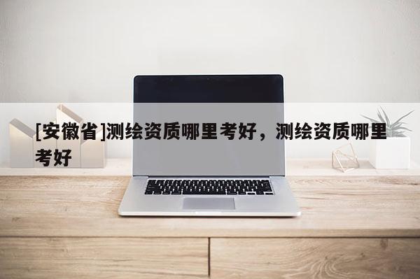 [安徽省]測繪資質哪里考好，測繪資質哪里考好