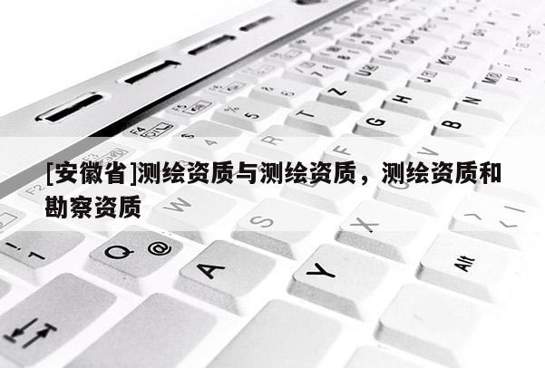 [安徽省]測繪資質與測繪資質，測繪資質和勘察資質
