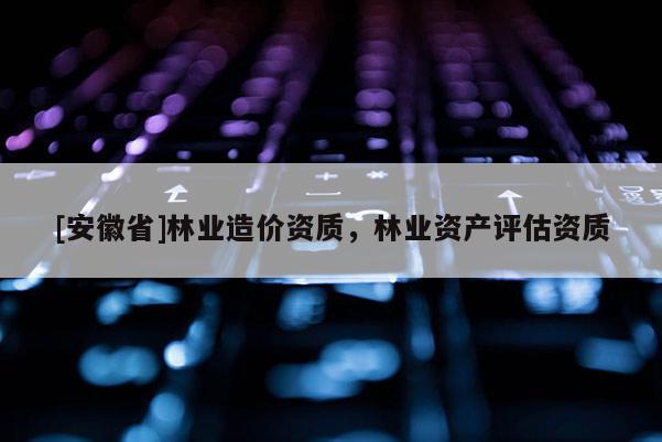 [安徽省]林業造價資質，林業資產評估資質