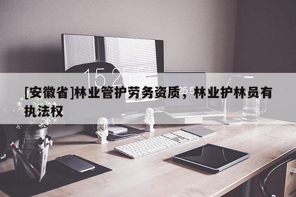 [安徽省]林業管護勞務資質，林業護林員有執法權
