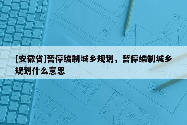 [安徽省]暫停編制城鄉規劃，暫停編制城鄉規劃什么意思
