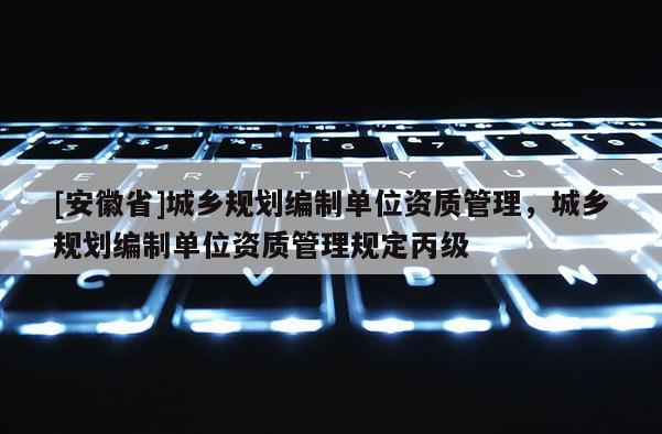 [安徽省]城鄉(xiāng)規(guī)劃編制單位資質(zhì)管理，城鄉(xiāng)規(guī)劃編制單位資質(zhì)管理規(guī)定丙級