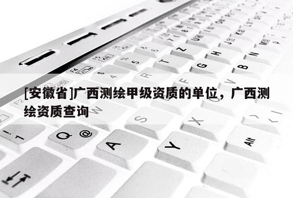 [安徽省]廣西測繪甲級資質的單位，廣西測繪資質查詢