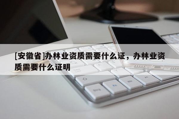 [安徽省]辦林業(yè)資質(zhì)需要什么證，辦林業(yè)資質(zhì)需要什么證明