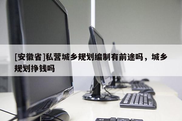 [安徽省]私營城鄉(xiāng)規(guī)劃編制有前途嗎，城鄉(xiāng)規(guī)劃掙錢嗎