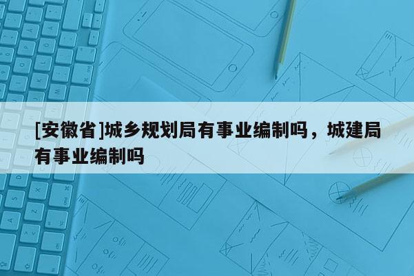 [安徽省]城鄉(xiāng)規(guī)劃局有事業(yè)編制嗎，城建局有事業(yè)編制嗎