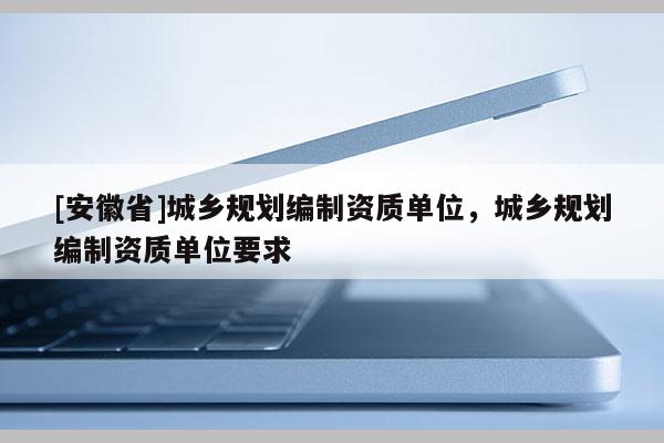 [安徽省]城鄉規劃編制資質單位，城鄉規劃編制資質單位要求