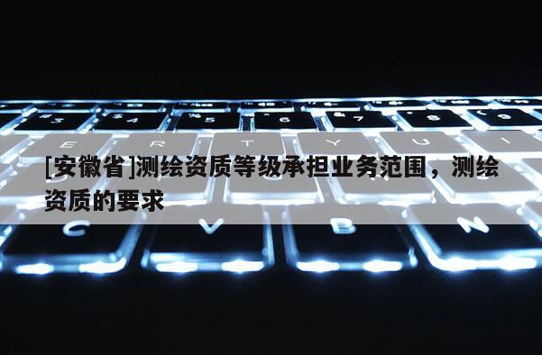 [安徽省]測(cè)繪資質(zhì)等級(jí)承擔(dān)業(yè)務(wù)范圍，測(cè)繪資質(zhì)的要求