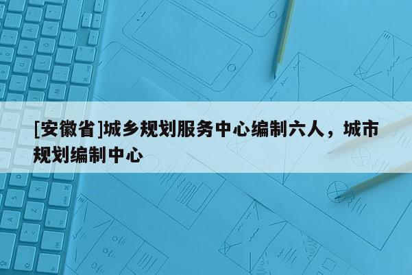 [安徽省]城鄉規劃服務中心編制六人，城市規劃編制中心