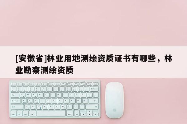 [安徽省]林業用地測繪資質證書有哪些，林業勘察測繪資質