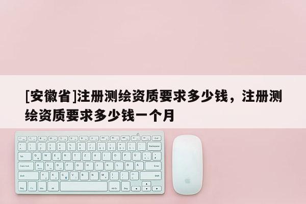 [安徽省]注冊測繪資質要求多少錢，注冊測繪資質要求多少錢一個月
