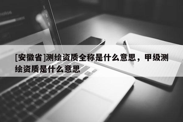 [安徽省]測繪資質(zhì)全稱是什么意思，甲級測繪資質(zhì)是什么意思