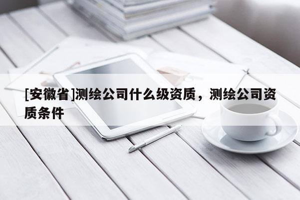 [安徽省]測繪公司什么級資質(zhì)，測繪公司資質(zhì)條件