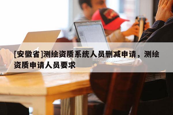 [安徽省]測繪資質系統(tǒng)人員刪減申請，測繪資質申請人員要求