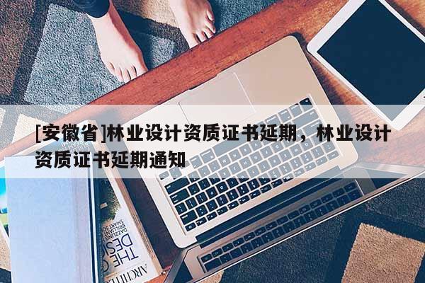 [安徽省]林業設計資質證書延期，林業設計資質證書延期通知