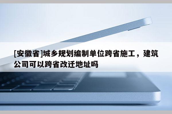 [安徽省]城鄉(xiāng)規(guī)劃編制單位跨省施工，建筑公司可以跨省改遷地址嗎