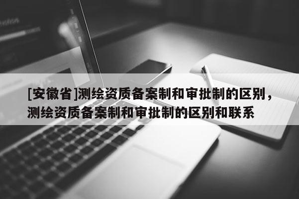 [安徽省]測繪資質備案制和審批制的區別，測繪資質備案制和審批制的區別和聯系