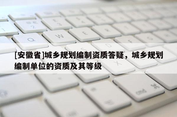 [安徽省]城鄉(xiāng)規(guī)劃編制資質(zhì)答疑，城鄉(xiāng)規(guī)劃編制單位的資質(zhì)及其等級