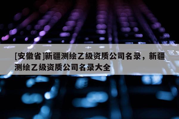 [安徽省]新疆測繪乙級資質公司名錄，新疆測繪乙級資質公司名錄大全