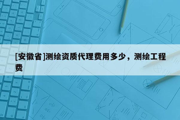 [安徽省]測繪資質代理費用多少，測繪工程費