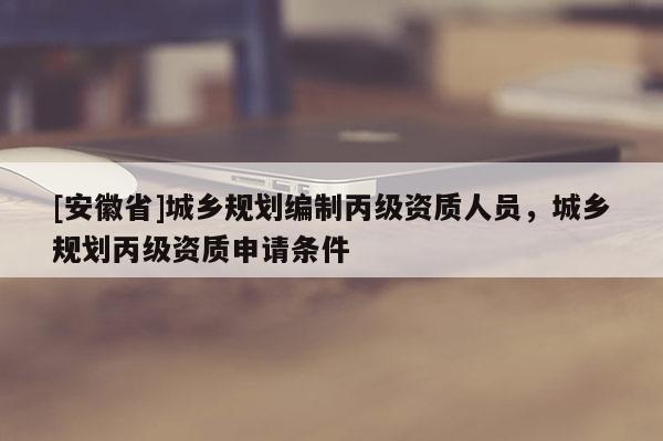[安徽省]城鄉規劃編制丙級資質人員，城鄉規劃丙級資質申請條件