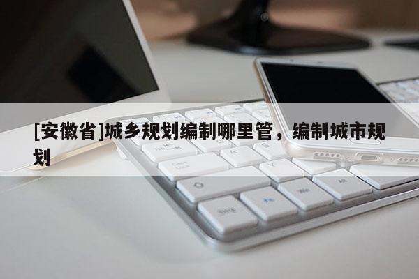 [安徽省]城鄉規劃編制哪里管，編制城市規劃