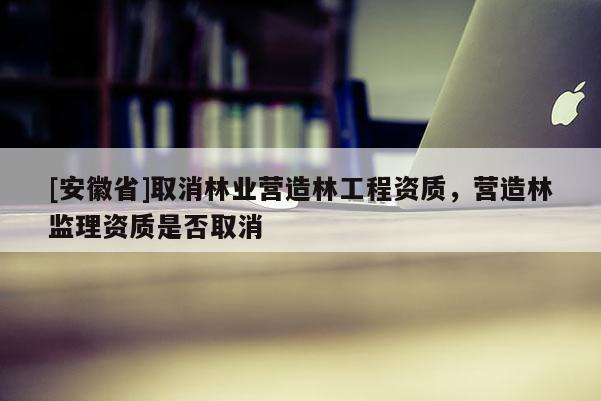 [安徽省]取消林業營造林工程資質，營造林監理資質是否取消