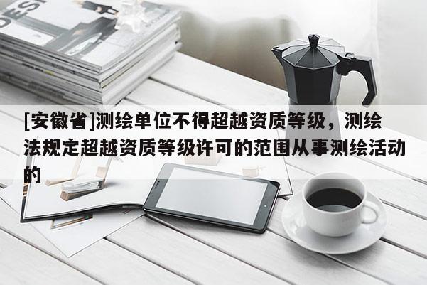 [安徽省]測繪單位不得超越資質等級，測繪法規定超越資質等級許可的范圍從事測繪活動的