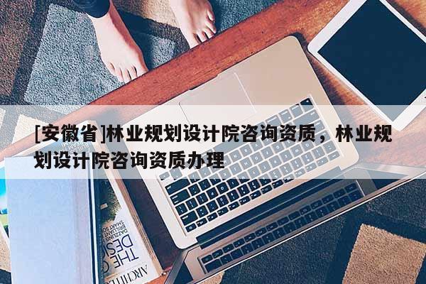[安徽省]林業(yè)規(guī)劃設計院咨詢資質(zhì)，林業(yè)規(guī)劃設計院咨詢資質(zhì)辦理
