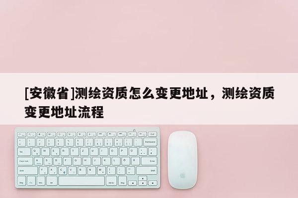 [安徽省]測繪資質怎么變更地址，測繪資質變更地址流程