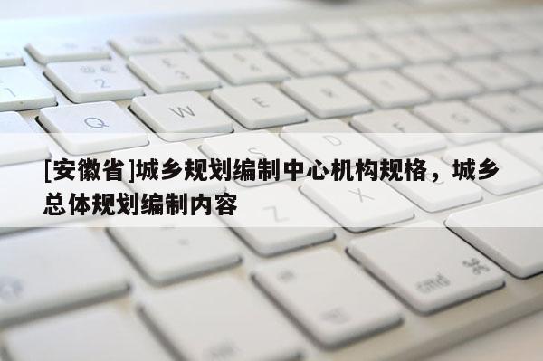 [安徽省]城鄉規劃編制中心機構規格，城鄉總體規劃編制內容
