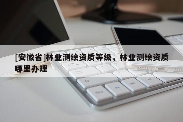 [安徽省]林業測繪資質等級，林業測繪資質哪里辦理