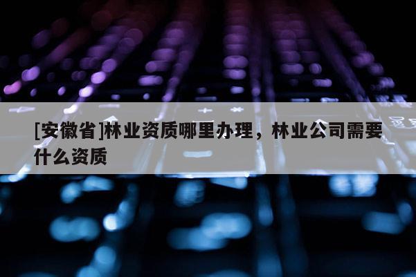 [安徽省]林業資質哪里辦理，林業公司需要什么資質