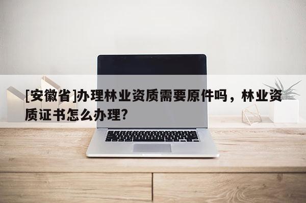 [安徽省]辦理林業資質需要原件嗎，林業資質證書怎么辦理?
