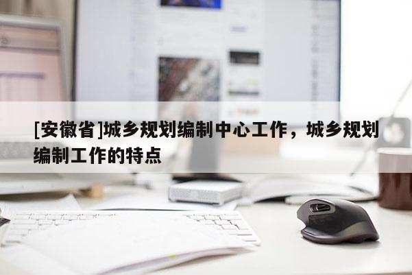 [安徽省]城鄉(xiāng)規(guī)劃編制中心工作，城鄉(xiāng)規(guī)劃編制工作的特點(diǎn)