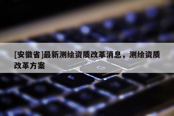 [安徽省]最新測繪資質(zhì)改革消息，測繪資質(zhì)改革方案