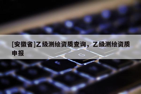 [安徽省]乙級測繪資質查詢，乙級測繪資質申報