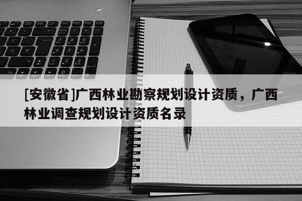 [安徽省]廣西林業勘察規劃設計資質，廣西林業調查規劃設計資質名錄