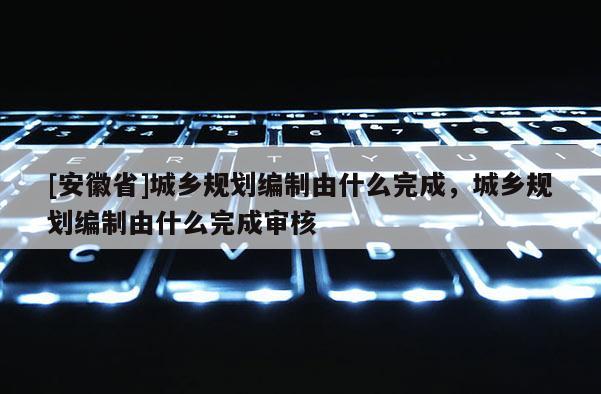 [安徽省]城鄉(xiāng)規(guī)劃編制由什么完成，城鄉(xiāng)規(guī)劃編制由什么完成審核