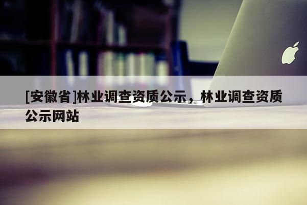 [安徽省]林業(yè)調(diào)查資質(zhì)公示，林業(yè)調(diào)查資質(zhì)公示網(wǎng)站