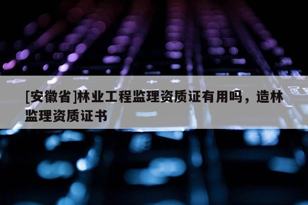 [安徽省]林業工程監理資質證有用嗎，造林監理資質證書