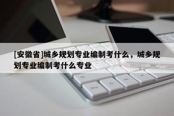 [安徽省]城鄉(xiāng)規(guī)劃專業(yè)編制考什么，城鄉(xiāng)規(guī)劃專業(yè)編制考什么專業(yè)